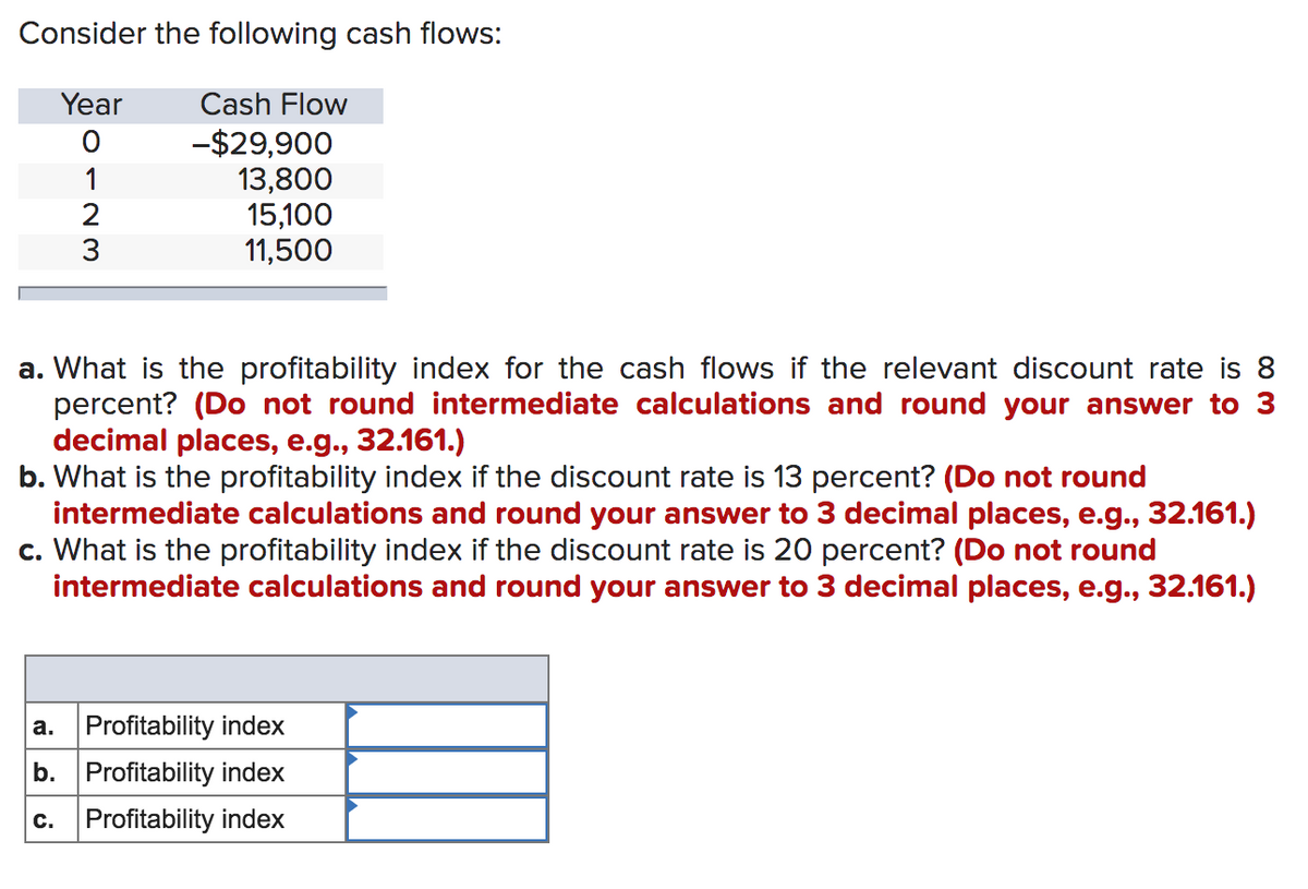 Consider the following cash flows:
Year
Cash Flow
-$29,900
13,800
15,100
11,500
1
2
3
a. What is the profitability index for the cash flows if the relevant discount rate is 8
percent? (Do not round intermediate calculations and round your answer to 3
decimal places, e.g., 32.161.)
b. What is the profitability index if the discount rate is 13 percent? (Do not round
intermediate calculations and round your answer to 3 decimal places, e.g., 32.161.)
c. What is the profitability index if the discount rate is 20 percent? (Do not round
intermediate calculations and round your answer to 3 decimal places, e.g., 32.161.)
a. Profitability index
b. Profitability index
c. Profitability index
