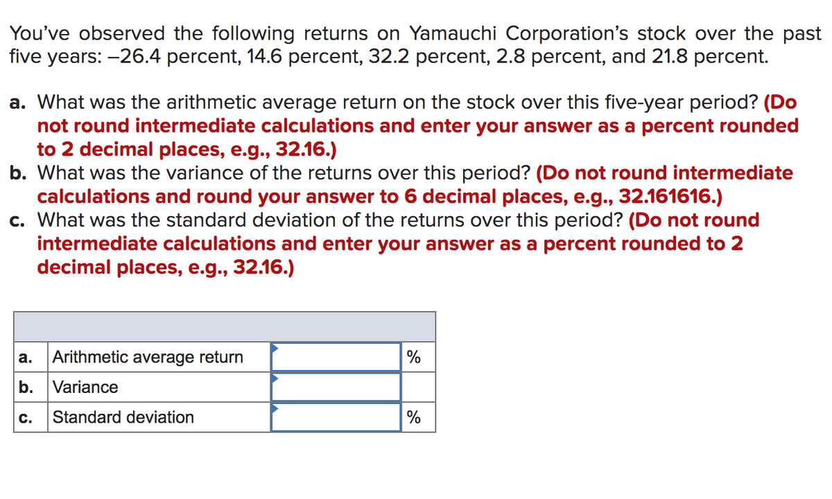 You've observed the following returns on Yamauchi Corporation's stock over the past
five years: -26.4 percent, 14.6 percent, 32.2 percent, 2.8 percent, and 21.8 percent.
a. What was the arithmetic average return on the stock over this five-year period? (Do
not round intermediate calculations and enter your answer as a percent rounded
to 2 decimal places, e.g., 32.16.)
b. What was the variance of the returns over this period? (Do not round intermediate
calculations and round your answer to 6 decimal places, e.g., 32.161616.)
c. What was the standard deviation of the returns over this period? (Do not round
intermediate calculations and enter your answer as a percent rounded to 2
decimal places, e.g., 32.16.)
Arithmetic average return
%
a.
b.
Variance
C.
Standard deviation
%
