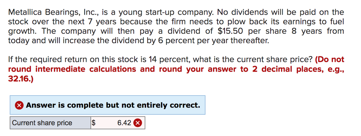 Metallica Bearings, Inc., is a young start-up company. No dividends will be paid on the
stock over the next 7 years because the firm needs to plow back its earnings to fuel
growth. The company will then pay a dividend of $15.50 per share 8 years from
today and will increase the dividend by 6 percent per year thereafter.
If the required return on this stock is 14 percent, what is the current share price? (Do not
round intermediate calculations and round your answer to 2 decimal places, e.g.,
32.16.)
X Answer is complete but not entirely correct.
Current share price
$
6.42
