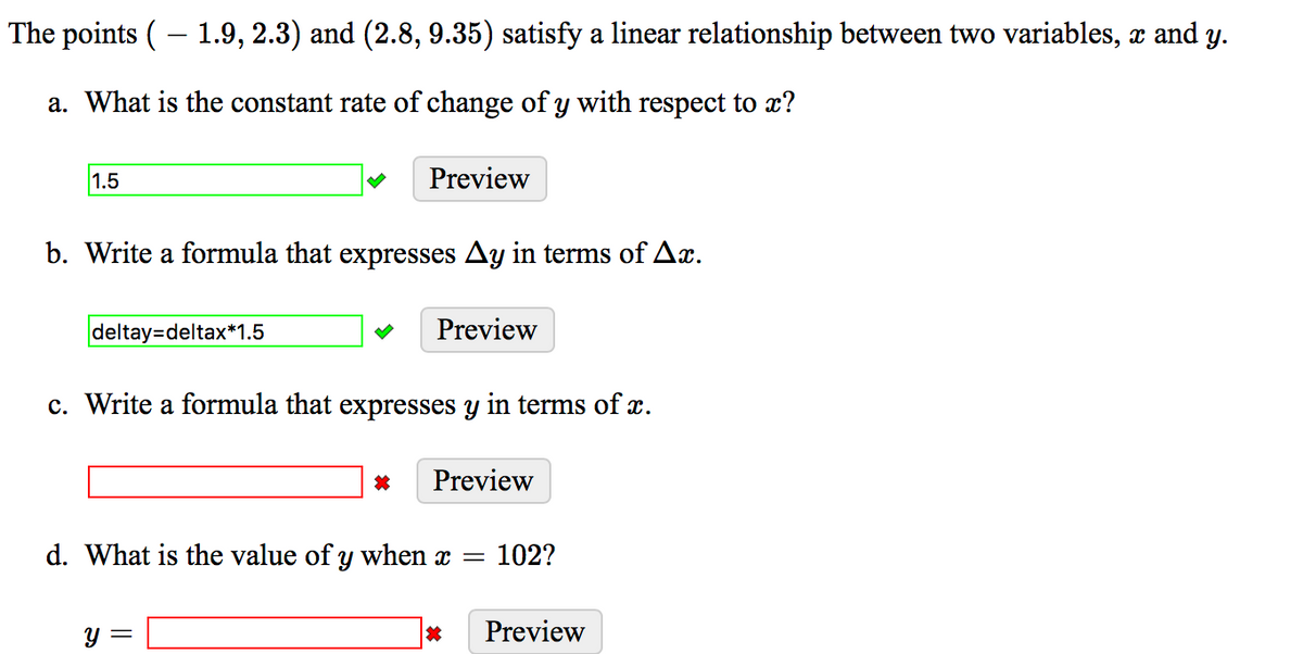 The points ( – 1.9, 2.3) and (2.8, 9.35) satisfy a linear relationship between two variables, x and y.
-
a. What is the constant rate of change of y with respect to x?
1.5
Preview
b. Write a formula that expresses Ay in terms of Ax.
deltay=deltax*1.5
Preview
c. Write a formula that expresses y in terms of x.
Preview
d. What is the value of y when x =
102?
Y =
Preview
