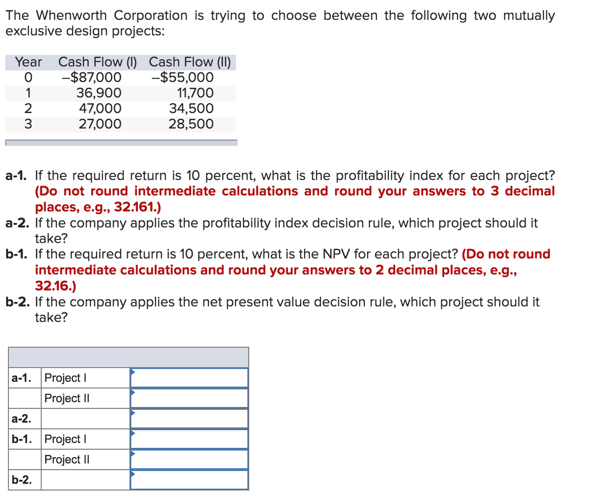 The Whenworth Corporation is trying to choose between the following two mutually
exclusive design projects:
Year Cash Flow (I) Cash Flow (II)
-$87,000
36,900
47,000
27,000
-$55,000
11,700
34,500
28,500
1
3
a-1. If the required return is 10 percent, what is the profitability index for each project?
(Do not round intermediate calculations and round your answers to 3 decimal
places, e.g., 32.161.)
a-2. If the company applies the profitability index decision rule, which project should it
take?
b-1. If the required return is 10 percent, what is the NPV for each project? (Do not round
intermediate calculations and round your answers to 2 decimal places, e.g.,
32.16.)
b-2. If the company applies the net present value decision rule, which project should it
take?
a-1. Project I
Project II
а-2.
b-1. Project I
Project II
b-2.
