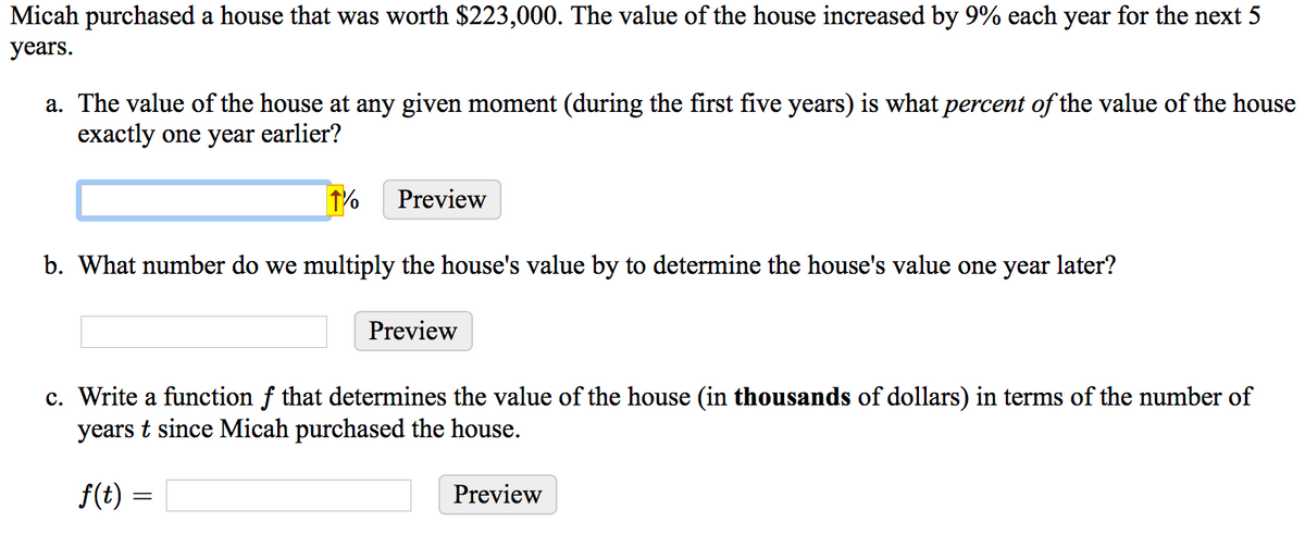 Micah purchased a house that was worth $223,000. The value of the house increased by 9% each year for the next 5
years.
a. The value of the house at any given moment (during the first five years) is what percent of the value of the house
exactly one year earlier?
1%
Preview
b. What number do we multiply the house's value by to determine the house's value one year later?
Preview
c. Write a function f that determines the value of the house (in thousands of dollars) in terms of the number of
years t since Micah purchased the house.
f(t) :
Preview

