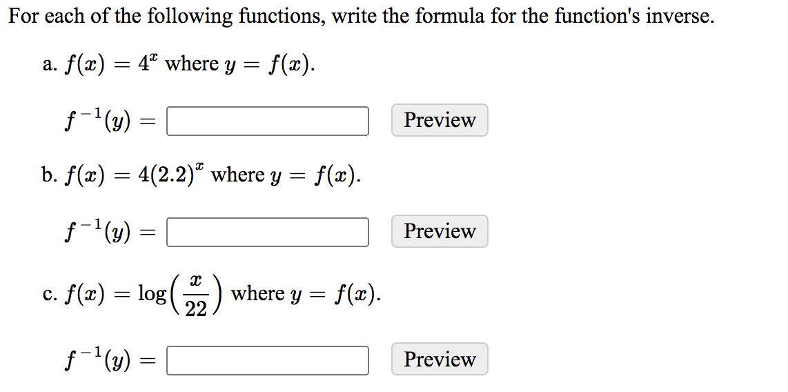 For each of the following functions, write the formula for the function's inverse.
a. f(x) = 4ª where y = f(x).
f-(y) =
Preview
b. f(x) = 4(2.2)“ where y =
f(x).
f-'(4) =
Preview
c. f(x) = log() where y = f(x).
22
Preview
