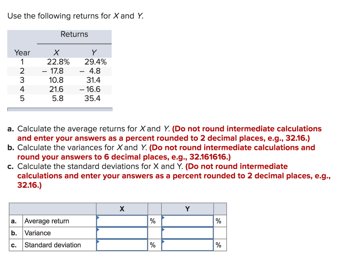 Use the following returns for X and Y.
Returns
Year
1
22.8%
29.4%
- 17.8
10.8
4.8
31.4
4
21.6
- 16.6
5.8
35.4
a. Calculate the average returns for X and Y. (Do not round intermediate calculations
and enter your answers as a percent rounded to 2 decimal places, e.g., 32.16.)
b. Calculate the variances for X and Y. (Do not round intermediate calculations and
round your answers to 6 decimal places, e.g., 32.161616.)
c. Calculate the standard deviations for X and Y. (Do not round intermediate
calculations and enter your answers as a percent rounded to 2 decimal places, e.g.,
32.16.)
Y
a. Average return
%
%
b.
Variance
с.
Standard deviation
%
