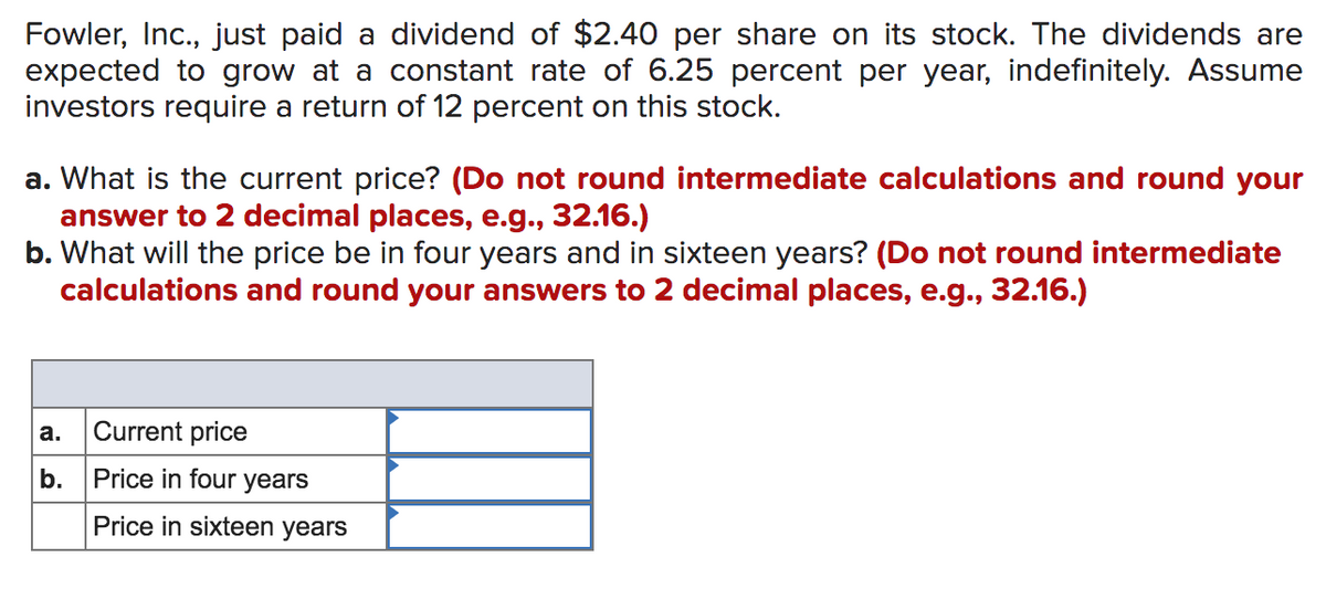 Fowler, Inc., just paid a dividend of $2.40 per share on its stock. The dividends are
expected to grow at a constant rate of 6.25 percent per year, indefinitely. Assume
investors require a return of 12 percent on this stock.
a. What is the current price? (Do not round intermediate calculations and round your
answer to 2 decimal places, e.g., 32.16.)
b. What will the price be in four years and in sixteen years? (Do not round intermediate
calculations and round your answers to 2 decimal places, e.g., 32.16.)
а.
Current price
b.
Price in four years
Price in sixteen years
