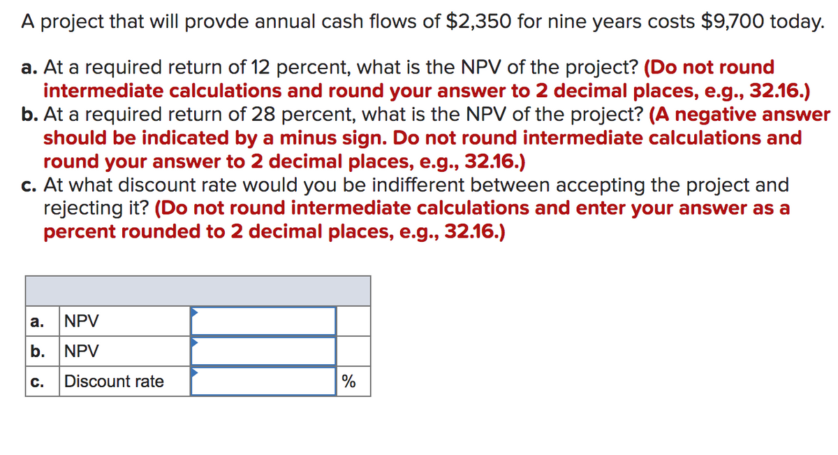A project that will provde annual cash flows of $2,350 for nine years costs $9,700 today.
a. At a required return of 12 percent, what is the NPV of the project? (Do not round
intermediate calculations and round your answer to 2 decimal places, e.g., 32.16.)
b. At a required return of 28 percent, what is the NPV of the project? (A negative answer
should be indicated by a minus sign. Do not round intermediate calculations and
round your answer to 2 decimal places, e.g., 32.16.)
c. At what discount rate would you be indifferent between accepting the project and
rejecting it? (Do not round intermediate calculations and enter your answer as a
percent rounded to 2 decimal places, e.g., 32.16.)
а.
NPV
b.
NPV
C.
Discount rate
%
