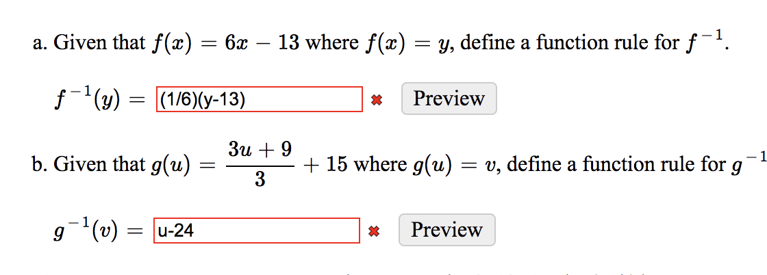 a. Given that f(x) = 6x – 13 where f(x)
= y, define a function rule for f-!.
|
(1/6)(у-13)
Preview
Зи + 9
b. Given that g(u)
+ 15 where g(u)
3
1
= v, define a function rule for g
g(v) = u-24
Preview
