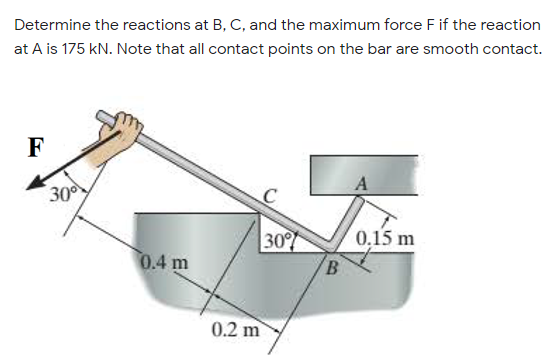 Determine the reactions at B, C, and the maximum force F if the reaction
at A is 175 kN. Note that all contact points on the bar are smooth contact.
F
300
0,15 m
0.4 m
30
B
0.2 m
