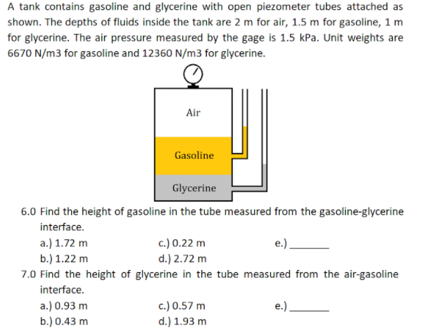 A tank contains gasoline and glycerine with open piezometer tubes attached as
shown. The depths of fluids inside the tank are 2 m for air, 1.5 m for gasoline, 1 m
for glycerine. The air pressure measured by the gage is 1.5 kPa. Unit weights are
6670 N/m3 for gasoline and 12360 N/m3 for glycerine.
Air
Gasoline
Glycerine
6.0 Find the height of gasoline in the tube measured from the gasoline-glycerine
interface.
a.) 1.72 m
b.) 1.22 m
c.) 0.22 m
d.) 2.72 m
7.0 Find the height of glycerine in the tube measured from the air-gasoline
interface.
a.) 0.93 m
b.) 0.43 m
c.) 0.57 m
d.) 1.93 m
e.)
