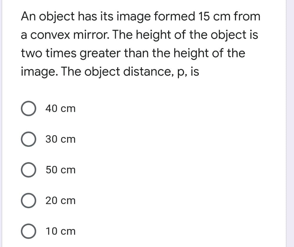 An object has its image formed 15 cm from
a convex mirror. The height of the object is
two times greater than the height of the
image. The object distance, p, is
40 cm
30 сm
50 cm
20 cm
10 cm
