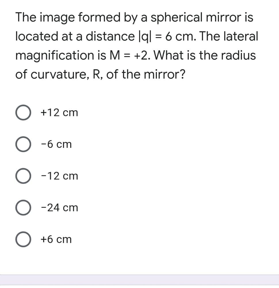 The image formed by a spherical mirror is
located at a distance lq| = 6 cm. The lateral
magnification is M = +2. What is the radius
of curvature, R, of the mirror?
+12 cm
-6 cm
-12 cm
-24 cm
+6 cm
