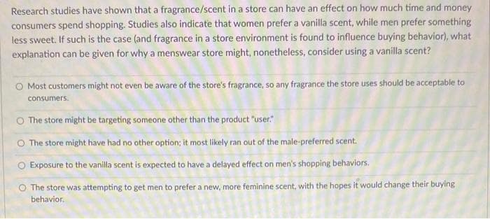 Research studies have shown that a fragrance/scent in a store can have an effect on how much time and money
consumers spend shopping. Studies also indicate that women prefer a vanilla scent, while men prefer something
less sweet. If such is the case (and fragrance in a store environment is found to influence buying behavior), what
explanation can be given for why a menswear store might, nonetheless, consider using a vanilla scent?
O Most customers might not even be aware of the store's fragrance, so any fragrance the store uses should be acceptable to
consumers.
O The store might be targeting someone other than the product "user"
O The store might have had no other option; it most likely ran out of the male-preferred scent.
O Exposure to the vanilla scent is expected to have a delayed effect on men's shopping behaviors.
The store was attempting to get men to prefer a new, more feminine scent, with the hopes it would change their buying
behavior.
