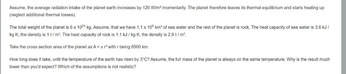 Assume, the average radiation intake of the planet earth increases by 120 W/m² momentarily. The planet therefore leaves its thermal equilibrium and starts heating up
(neglect additional thermal losses).
The total weight of the planet is 6 x 1024 kg. Assume, that we have 1.1 x 109 km³ of sea water and the rest of the planet is rock. The heat capacity of sea water is 3.6 kJ/
kg K, the density is 1 t/m³. The heat capacity of rock is 1.1 kJ/ kg K, the density is 2.9 t/m².
Take the cross section area of the planet as A = r² with r being 6500 km.
How long does it take, until the temperature of the earth has risen by 3°C? Assume, the full mass of the planet is always on the same temperature. Why is the result much
lower than you'd expect? Which of the assumptions is not realistic?