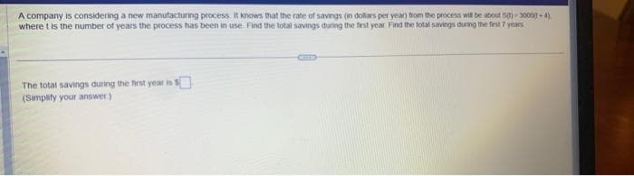 A company is considering a new manufacturing process. It knows that the rate of savings (in dollars per year) from the process will be about S(t)-3000(1+4)
where t is the number of years the process has been in use. Find the total savings during the first year Find the total savings during the first 7 years
The total savings during the first year is
(Simplify your answer.)