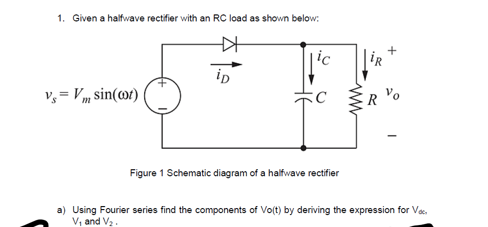 1. Given a halfwave rectifier with an RC load as shown below:
|ic
+
iR
ip
Vo
Vy = Vm sin(@t)
Figure 1 Schematic diagram of a halfwave rectifier
a) Using Fourier series find the components of Vo(t) by deriving the expression for Vadc,
V, and V2 .

