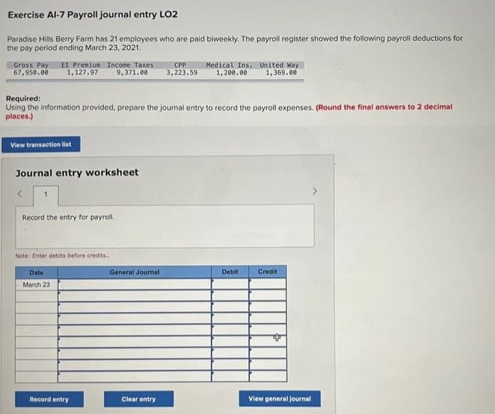 Exercise Al-7 Payroll journal entry LO2
Paradise Hills Berry Farm has 21 employees who are paid biweekly. The payroll register showed the following payroll deductions for
the pay period ending March 23, 2021.
Gross Pay EI Premium Income Taxes
67,950.00
1,127.97
9,371.00
CPP
3,223.59
Medical Ins. United Way
1,200.00 1,369.00
Required:
Using the information provided, prepare the journal entry to record the payroll expenses. (Round the final answers to 2 decimal
places.)
View transaction list
Journal entry worksheet
1
Record the entry for payroll.
Note: Enter debits before credits..
Date
March 23
General Journal
Debit
Credit
Record entry
Clear entry
View general journal