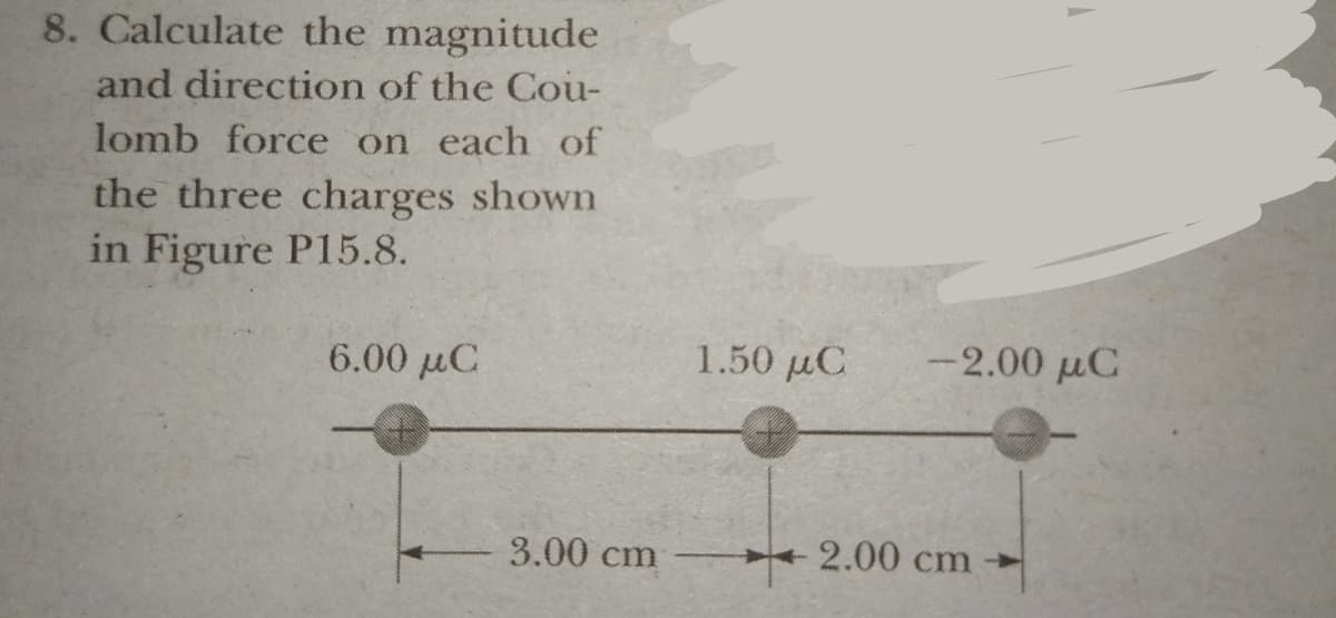 8. Calculate the magnitude
and direction of the Cou-
lomb force on each of
the three charges shown
in Figure P15.8.
6.00 µC
1.50 µC
-2.00 µC
3.00 cm
2.00 cm
