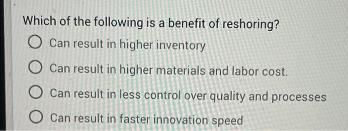 Which of the following is a benefit of reshoring?
O Can result in higher inventory
O Can result in higher materials and labor cost.
Can result in less control over quality and processes
O Can result in faster innovation speed
