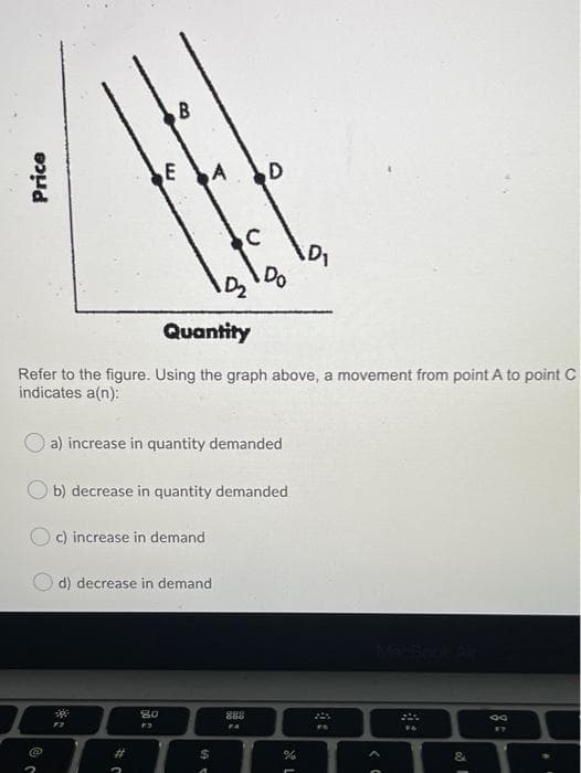 A
D
D2
Do
Quantity
Refer to the figure. Using the graph above, a movement from point A to point C
indicates a(n):
a) increase in quantity demanded
b) decrease in quantity demanded
O c) increase in demand
d) decrease in demand
888
2#
%24
Price
