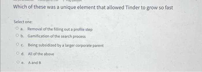 Which of these was a unique element that allowed Tinder to grow so fast
Select one:
a. Removal of the filling out a profile step
O b. Gamification of the search process
Oc. Being subsidized by a larger corporate parent
O d. All of the above
O e. A and B
