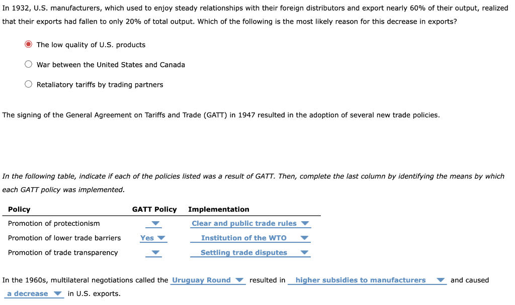 In 1932, U.S. manufacturers, which used to enjoy steady relationships with their foreign distributors and export nearly 60% of their output, realized
that their exports had fallen to only 20% of total output. Which of the following is the most likely reason for this decrease in exports?
O The low quality of U.S. products
O war between the United States and Canada
O Retaliatory tariffs by trading partners
The signing of the General Agreement on Tariffs and Trade (GATT) in 1947 resulted in the adoption of several new trade policies.
In the following table, indicate if each of the policies listed was a result of GATT. Then, complete the last column by identifying the means by which
each GATT policy was implemented.
Policy
GATT Policy
Implementation
Promotion of protectionism
Clear and public trade rules
Promotion of lower trade barriers
Yes v
Institution of the WTO
Promotion of trade transparency
Settling trade disputes
In the 1960s, multilateral negotiations called the Uruguay Round
resulted in
higher subsidies to manufacturers
v and caused
a decrease
▼ in U.S. exports.
