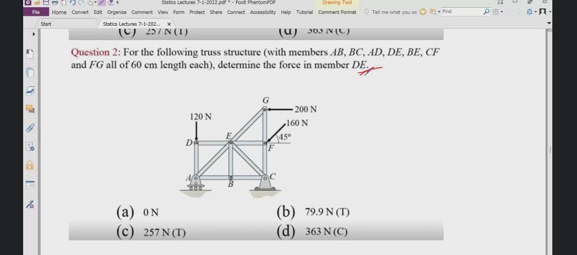 Statics Lectures 7-1-2022.pdf * - Foxit PhantomPDF
Drawing Tool
File
Home Convert Edit Organize Comment View Form Protect Share Connect Accessibility Help Tutorial Comment Format
O Tell me what you we O - Find
Start
Statics Lectures 7-1-202.
(C) 257 N (1)
(U) 303 N (C)
Question 2: For the following truss structure (with members AB, BC, AD, DE, BE, CF
and FG all of 60 cm length each), determine the force in member DE.
200 N
120 N
N 091
De
450
(а) oN
(b) 79.9 N (T)
(c) 257 N (T)
(d) 363 N (C)
