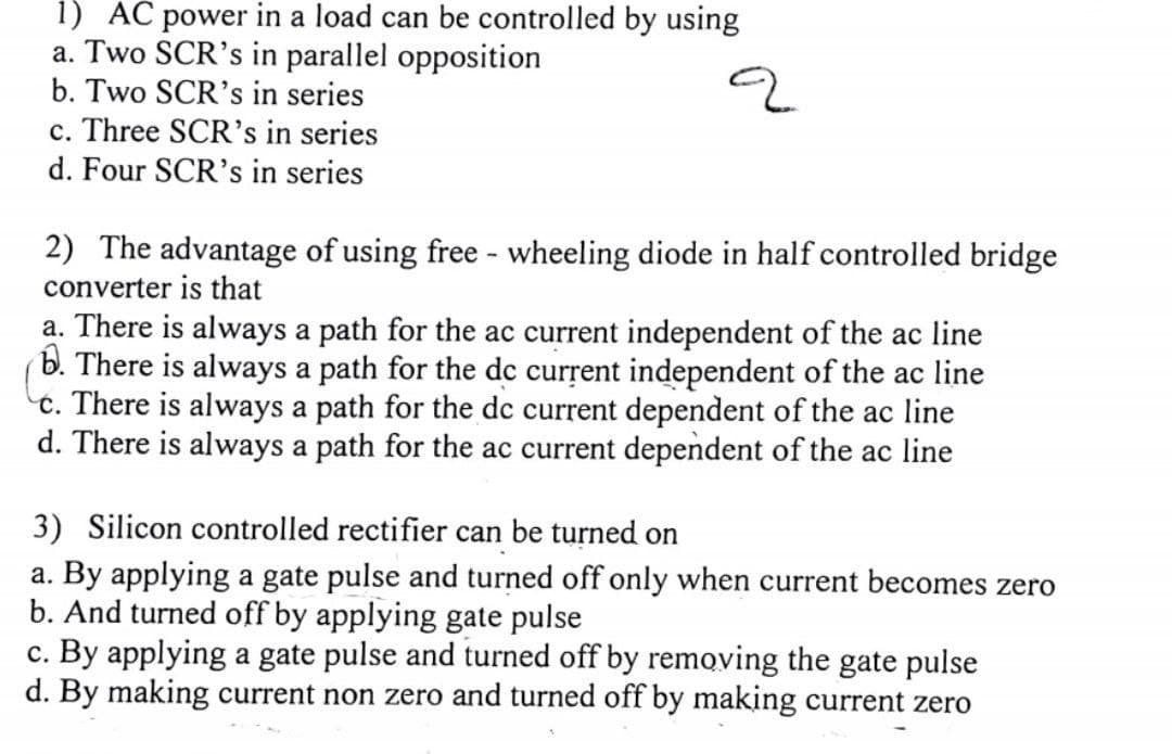 1) AC power in a load can be controlled by using
a. Two SCR's in parallel opposition
b. Two SCR's in series
c. Three SCR's in series
d. Four SCR's in series
2) The advantage of using free - wheeling diode in half controlled bridge
converter is that
a. There is always a path for the ac current independent of the ac line
b. There is always a path for the dc current independent of the ac line
c. There is always a path for the dc current dependent of the ac line
d. There is always a path for the ac current dependent of the ac line
3) Silicon controlled rectifier can be turned on
a. By applying a gate pulse and turned off only when current becomes zero
b. And turned off by applying gate pulse
c. By applying a gate pulse and turned off by removing the gate pulse
d. By making current non zero and turned off by making current zero
