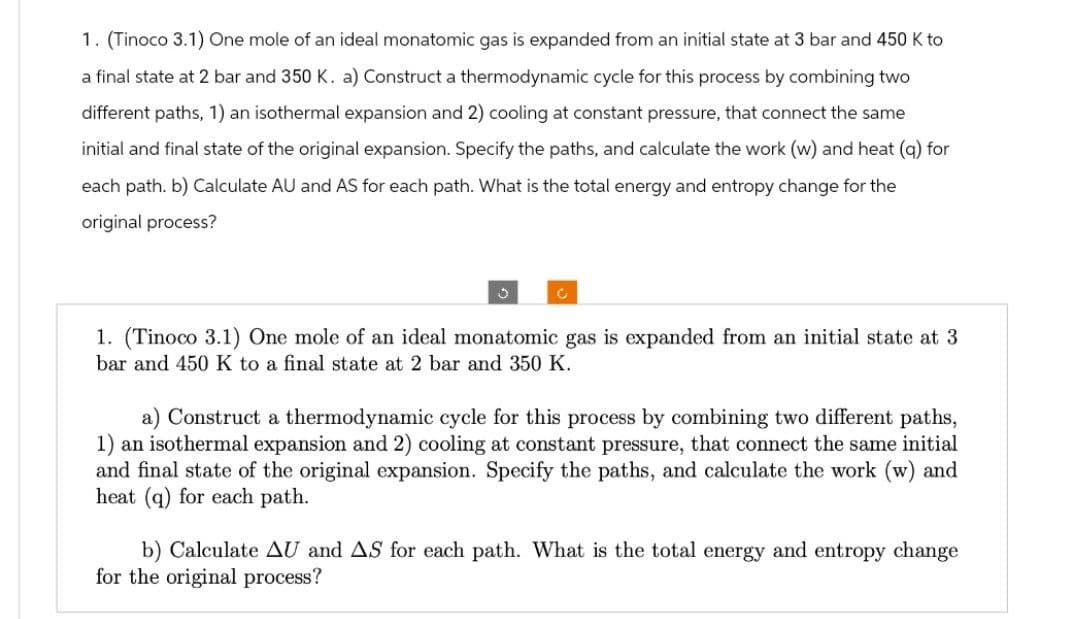 1. (Tinoco 3.1) One mole of an ideal monatomic gas is expanded from an initial state at 3 bar and 450 K to
a final state at 2 bar and 350 K. a) Construct a thermodynamic cycle for this process by combining two
different paths, 1) an isothermal expansion and 2) cooling at constant pressure, that connect the same
initial and final state of the original expansion. Specify the paths, and calculate the work (w) and heat (q) for
each path. b) Calculate AU and AS for each path. What is the total energy and entropy change for the
original process?
3
C
1. (Tinoco 3.1) One mole of an ideal monatomic gas is expanded from an initial state at 3
bar and 450 K to a final state at 2 bar and 350 K.
a) Construct a thermodynamic cycle for this process by combining two different paths,
1) an isothermal expansion and 2) cooling at constant pressure, that connect the same initial
and final state of the original expansion. Specify the paths, and calculate the work (w) and
heat (q) for each path.
b) Calculate AU and AS for each path. What is the total energy and entropy change
for the original process?