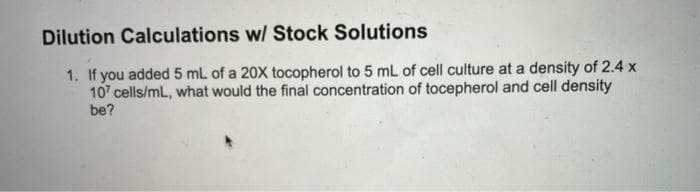 Dilution Calculations w/ Stock Solutions
1. If you added 5 mL of a 20X tocopherol to 5 mL of cell culture at a density of 2.4 x
107 cells/mL, what would the final concentration of tocepherol and cell density
be?
