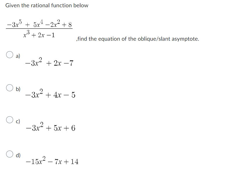 Given the rational function below
−3x5 + 5x¹ −2x² +8
x + 2x -1
a)
b)
c)
d)
-3x² + 2x -7
,find the equation of the oblique/slant asymptote.
-3x² + 4x − 5
-
-3x² + 5x + 6
-15x²7x+14