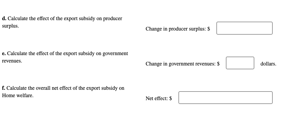 d. Calculate the effect of the export subsidy on producer
surplus.
Change in producer surplus: $
e. Calculate the effect of the export subsidy on government
revenues.
Change in government revenues: $
dollars.
f. Calculate the overall net effect of the export subsidy on
Home welfare.
Net effect: $
