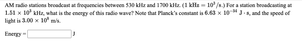 AM radio stations broadcast at frequencies between 530 kHz and 1700 kHz. (1 kHz = 10/s.) For a station broadcasting at
1.51 x 10° kHz, what is the energy of this radio wave? Note that Planck's constant is 6.63 × 10¬34 J. s, and the speed of
light is 3.00 x 10° m/s.
Energy =
