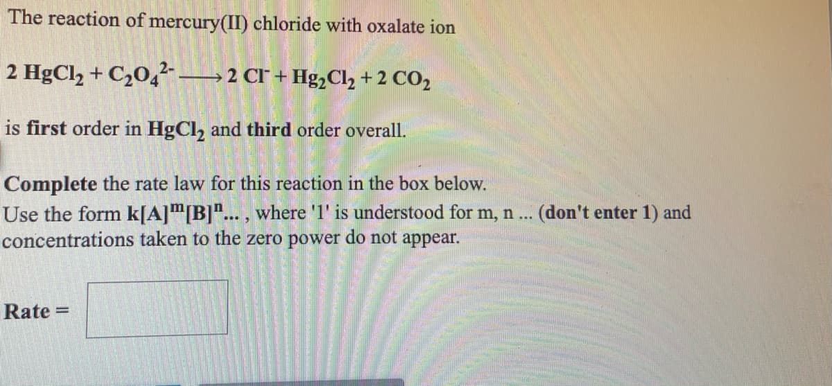 The reaction of mercury(II) chloride with oxalate ion
2 HgCl2 + C,0,² →2 cr+Hg,Cl, + 2 CO,
is first order in HgCl, and third order overall.
Complete the rate law for this reaction in the box below.
Use the form k[A]™[B]"... , where 'l' is understood for m, n ...
concentrations taken to the zero power do not appear.
(don't enter 1) and
Rate
