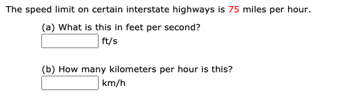 The speed limit on certain interstate highways is 75 miles per hour.
(a) What is this in feet per second?
ft/s
(b) How many kilometers per hour is this?
km/h
