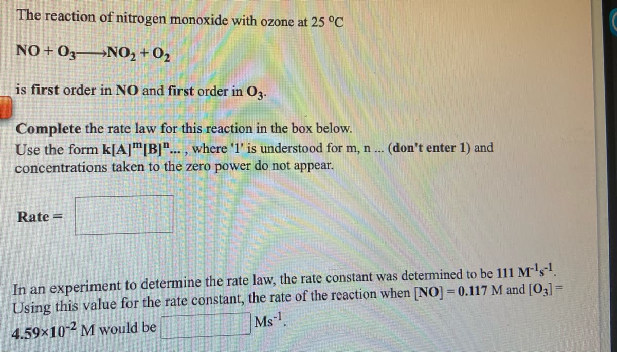 The reaction of nitrogen monoxide with ozone at 25 °C
NO + O3 NO2 + 02
is first order in NO and first order in 02.
Complete the rate law for this reaction in the box below.
Use the form k[A]"[B]"... , where '1' is understood for m, n ... (don't enter 1) and
concentrations taken to the zero power do not appear.
Rate =
In an experiment to determine the rate law, the rate constant was determined to be 111 M-ls1.
Using this value for the rate constant, the rate of the reaction when [NO] = 0.117 M and [O3] =
Ms
4.59x10-2 M would be
