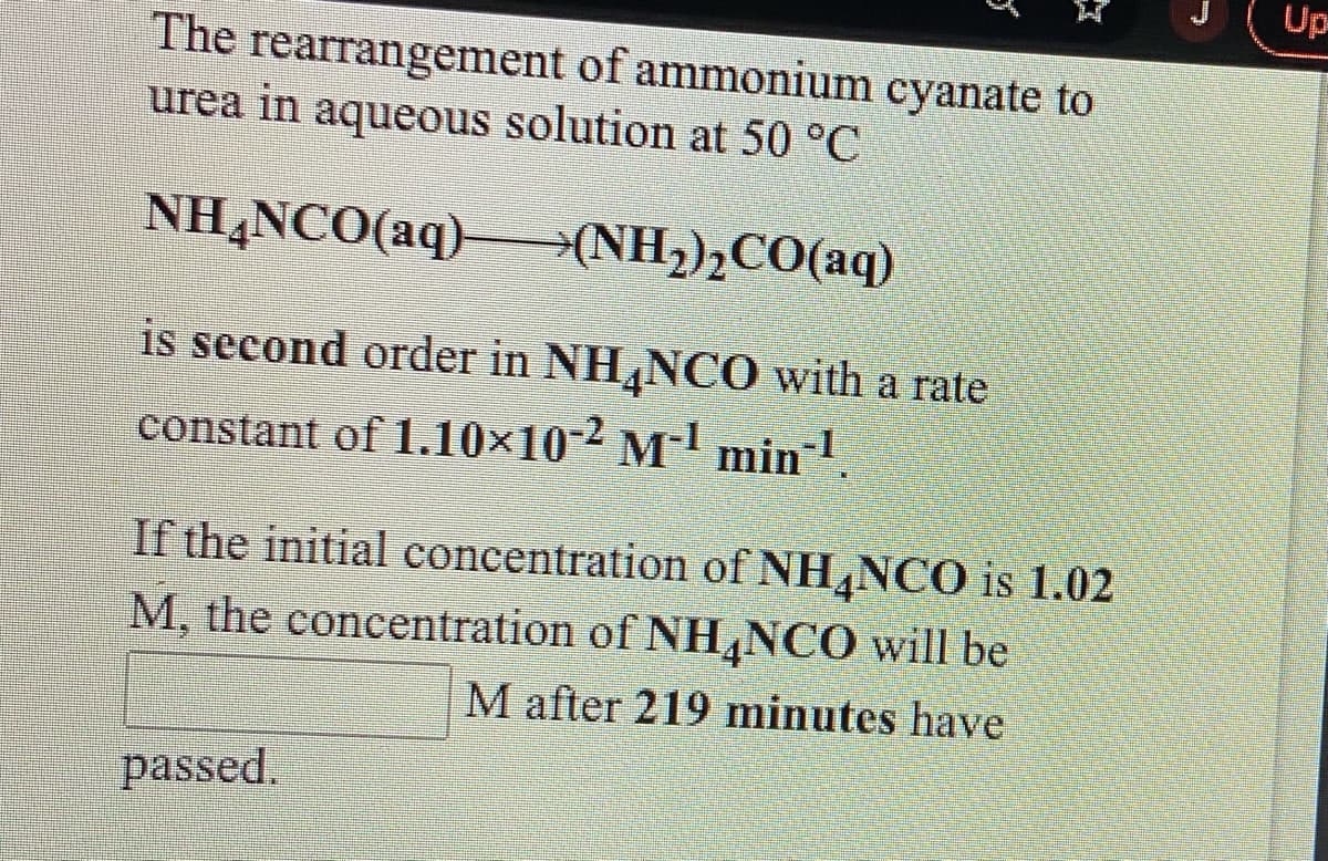 Up
The rearrangement of ammonium cyanate to
urea in aqueous solution at 50 °C
NH,NCO(aq)(NH;),CO(aq)
is second order in NH,NCO with a rate
constant of 1.10×10-² M-' min-1.
If the initial concentration of NH,NCO is 1.02
M, the concentration of NH,NCO will be
M after 219 minutes have
passed.
