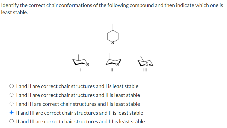 Identify the correct chair conformations of the following compound and then indicate which one is
least stable.
III
O I and II are correct chair structures and I is least stable
O I and II are correct chair structures and II is least stable
O I and III are correct chair structures and I is least stable
II and III are correct chair structures and II is least stable
O II and III are correct chair structures and III is least stable