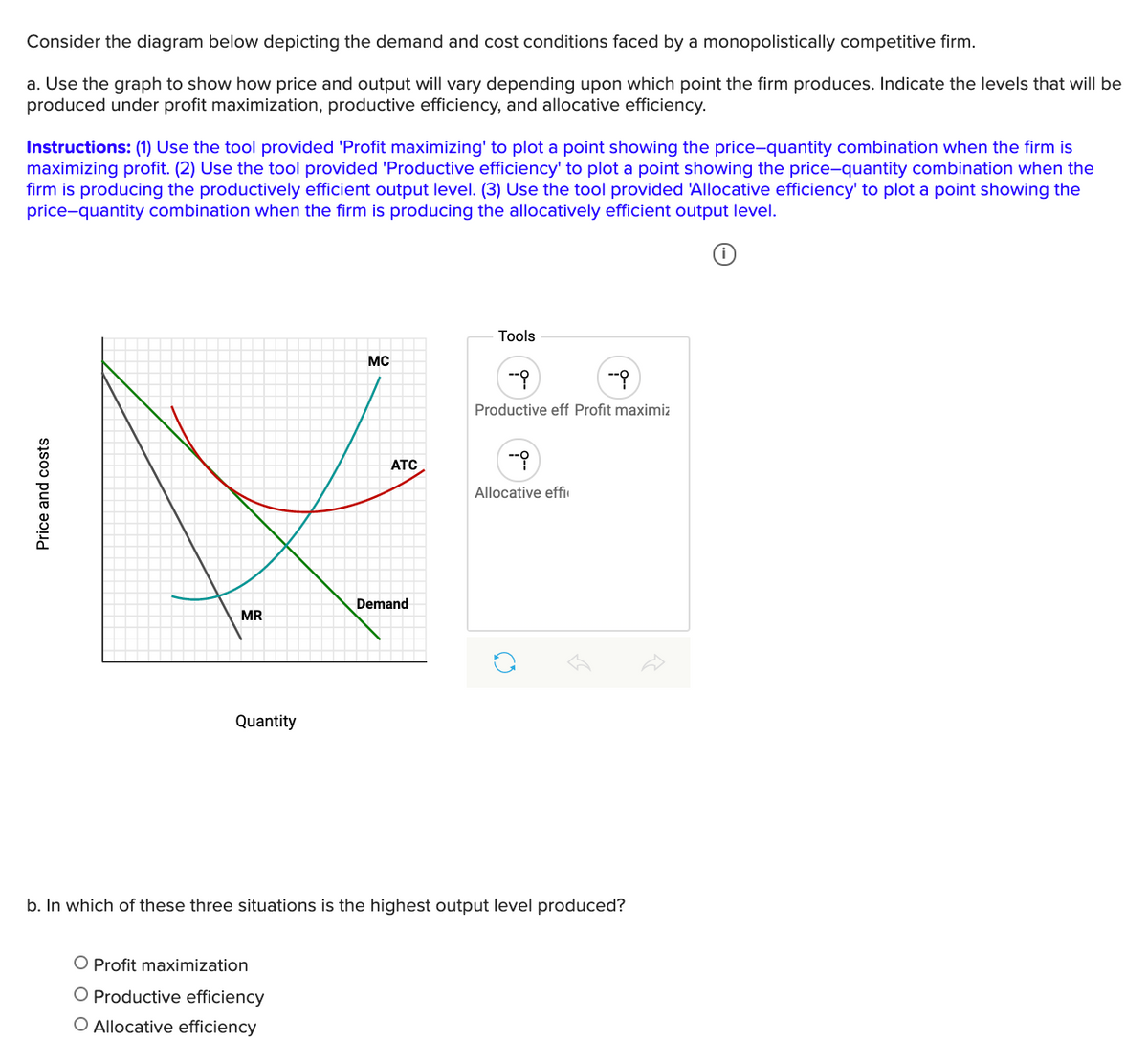 Consider the diagram below depicting the demand and cost conditions faced by a monopolistically competitive firm.
a. Use the graph to show how price and output will vary depending upon which point the firm produces. Indicate the levels that will be
produced under profit maximization, productive efficiency, and allocative efficiency.
Instructions: (1) Use the tool provided 'Profit maximizing' to plot a point showing the price-quantity combination when the firm is
maximizing profit. (2) Use the tool provided 'Productive efficiency' to plot a point showing the price-quantity combination when the
firm is producing the productively efficient output level. (3) Use the tool provided 'Allocative efficiency' to plot a point showing the
price-quantity combination when the firm is producing the allocatively efficient output level.
Tools
MC
Productive eff Profit maximiz
ATC
Allocative effi
Demand
MR
Quantity
b. In which of these three situations is the highest output level produced?
O Profit maximization
O Productive efficiency
O Allocative efficiency
Price and costs
