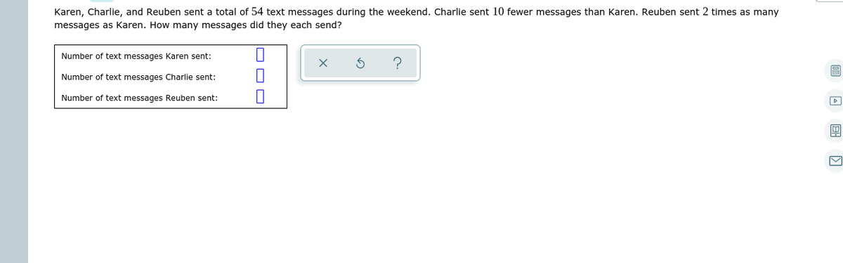 Karen, Charlie, and Reuben sent a total of 54 text messages during the weekend. Charlie sent 10 fewer messages than Karen. Reuben sent 2 times as many
messages as Karen. How many messages did they each send?
Number of text messages Karen sent:
圖
Number of text messages Charlie sent:
Number of text messages Reuben sent:
