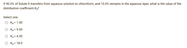 If 90.0% of Solute D transfers from aqueous solution to chloroform, and 10.0% remains in the aqueous layer, what is the value of the
distribution coefficient Ka?
Select one:
O Kd=1.00
O Kd 9.00
O Kd=4.50
O Kd = 18.0