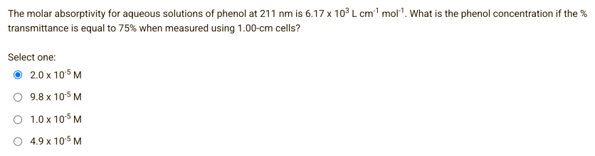 The molar absorptivity for aqueous solutions of phenol at 211 nm is 6.17 x 10³ L cm¹ mol¹¹. What is the phenol concentration if the %
transmittance is equal to 75% when measured using 1.00-cm cells?
Select one:
2.0 x 105 M
9.8 x 10-5 M
1.0 x 105 M
4.9 x 10.5 M