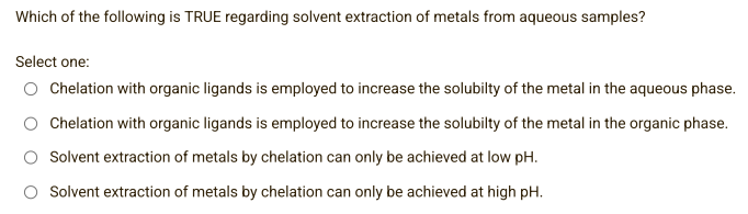 Which of the following is TRUE regarding solvent extraction of metals from aqueous samples?
Select one:
Chelation with organic ligands is employed to increase the solubilty of the metal in the aqueous phase.
Chelation with organic ligands is employed to increase the solubilty of the metal in the organic phase.
Solvent extraction of metals by chelation can only be achieved at low pH.
Solvent extraction of metals by chelation can only be achieved at high pH.