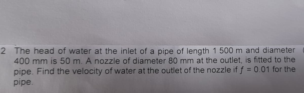 2 The head of water at the inlet of a pipe of length 1 500 m and diameter
400 mm is 50 m. A nozzle of diameter 80 mm at the outlet, is fitted to the
pipe. Find the velocity of water at the outlet of the nozzle if f = 0.01 for the
pipe.

