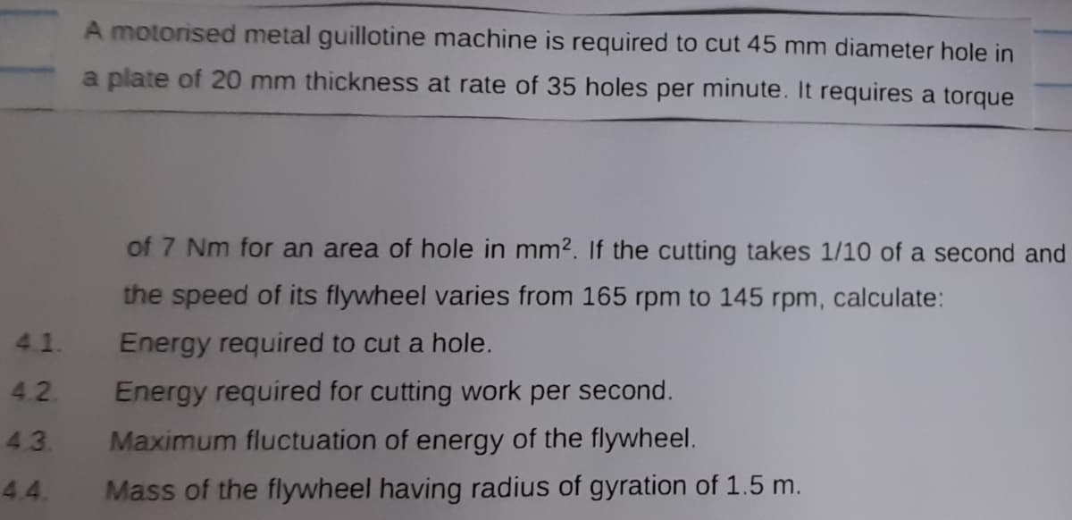 A motorised metal guillotine machine is required to cut 45 mm diameter hole in
a plate of 20 mm thickness at rate of 35 holes per minute. It requires a torque
of 7 Nm for an area of hole in mm2. If the cutting takes 1/10 of a second and
the speed of its flywheel varies from 165 rpm to 145 rpm, calculate:
4.1.
Energy required to cut a hole.
4.2.
Energy required for cutting work per second.
43.
Maximum fluctuation of energy of the flywheel.
4.4.
Mass of the flywheel having radius of gyration of 1.5 m.
