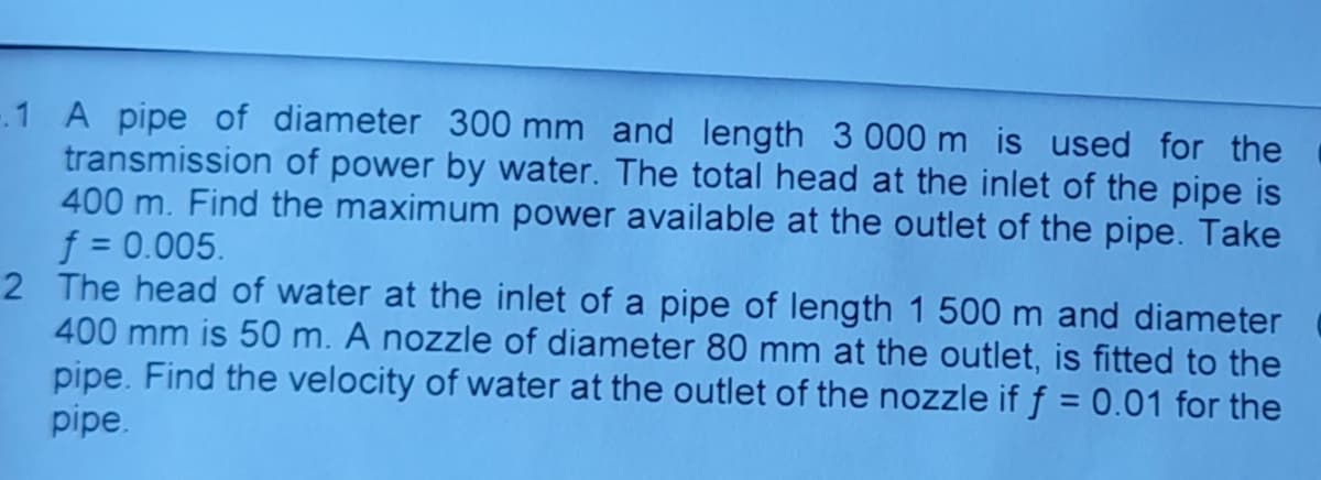-.1 A pipe of diameter 300 mm and length 3 000 m is used for the
transmission of power by water. The total head at the inlet of the pipe is
400 m. Find the maximum power available at the outlet of the pipe. Take
f = 0.005.
2 The head of water at the inlet of a pipe of length 1 500 m and diameter
400 mm is 50 m. A nozzle of diameter 80 mm at the outlet, is fitted to the
pipe. Find the velocity of water at the outlet of the nozzle if f = 0.01 for the
pipe.
%3D
%31
