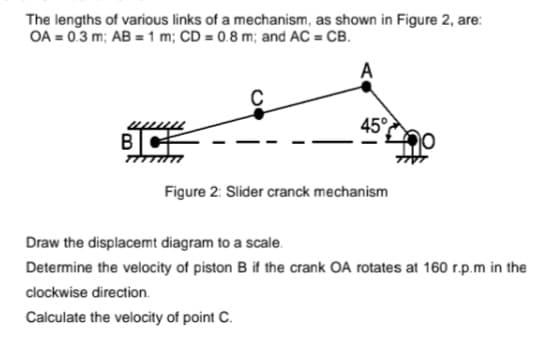 The lengths of various links of a mechanism, as shown in Figure 2, are:
OA = 0.3 m; AB = 1 m; CD = 0.8 m; and AC = CB.
45°
Figure 2: Slider cranck mechanism
Draw the displacemt diagram to a scale.
Determine the velocity of piston B if the crank OA rotates at 160 r.p.m in the
clockwise direction.
Calculate the velocity of point C.
