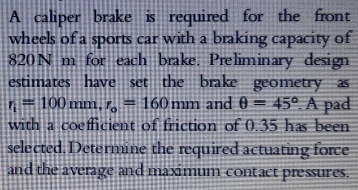A caliper brake is required for the front
wheels of a sports car with a braking capacity of
820N m for each brake. Preliminary design
estimates have set the brake geometry as
, = 100 mm, r, = 160 mm and 0 = 45°. A pad
with a coefficient of friction of 0.35 has been
selected. Deterrmine the required actuating force
and the average and maximum contact pressures.
