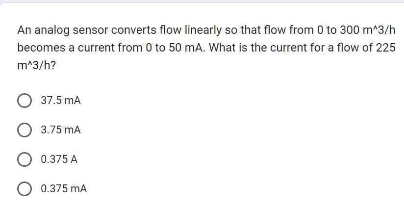An analog sensor converts flow linearly so that flow from 0 to 300 m^3/h
becomes a current from 0 to 50 mA. What is the current for a flow of 225
m^3/h?
O 37.5 mA
O 3.75 mA
O 0.375 A
O 0.375 mA