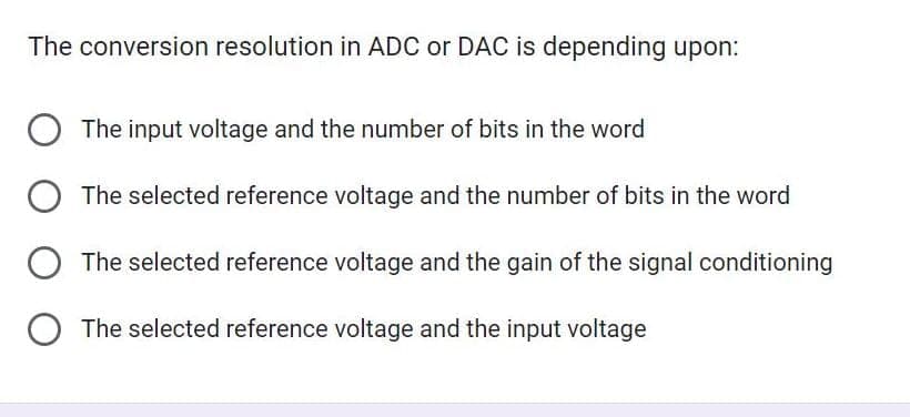 The conversion resolution in ADC or DAC is depending upon:
The input voltage and the number of bits in the word
The selected reference voltage and the number of bits in the word
O The selected reference voltage and the gain of the signal conditioning
O The selected reference voltage and the input voltage