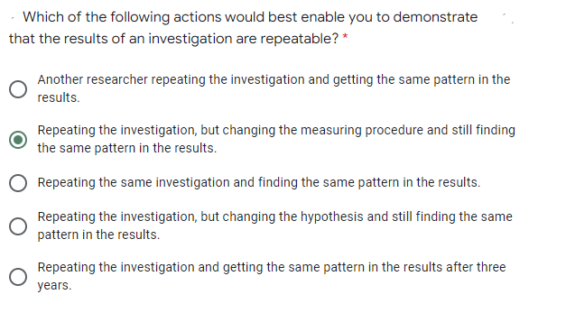 Which of the following actions would best enable you to demonstrate
that the results of an investigation are repeatable? *
Another researcher repeating the investigation and getting the same pattern in the
results.
Repeating the investigation, but changing the measuring procedure and still finding
the same pattern in the results.
Repeating the same investigation and finding the same pattern in the results.
Repeating the investigation, but changing the hypothesis and still finding the same
pattern in the results.
Repeating the investigation and getting the same pattern in the results after three
years.
